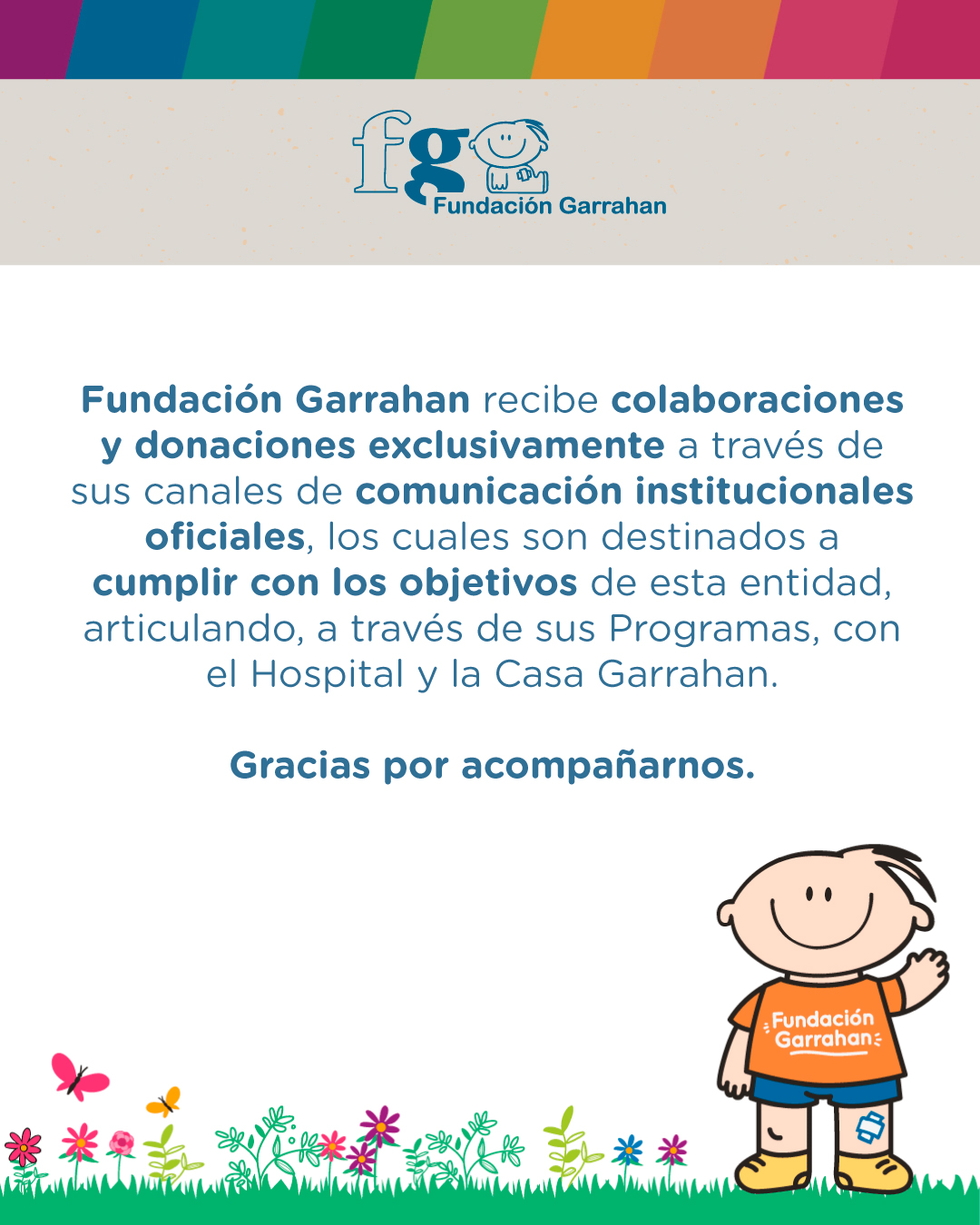 Fundación Garrahan recibe colaboraciones y donaciones exclusivamente a través de sus canales de comunicación institucionales oficiales, los cuales son destinados a cumplir con los objetivos de esta entidad, articulando, a través de sus Programas, con el Hospital y la Casa Garrahan. 